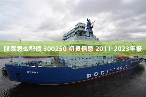 股票怎么配债 300250 初灵信息 2011-2023年报