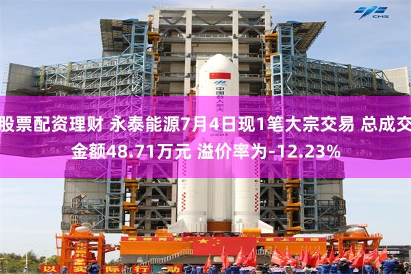 股票配资理财 永泰能源7月4日现1笔大宗交易 总成交金额48.71万元 溢价率为-12.23%