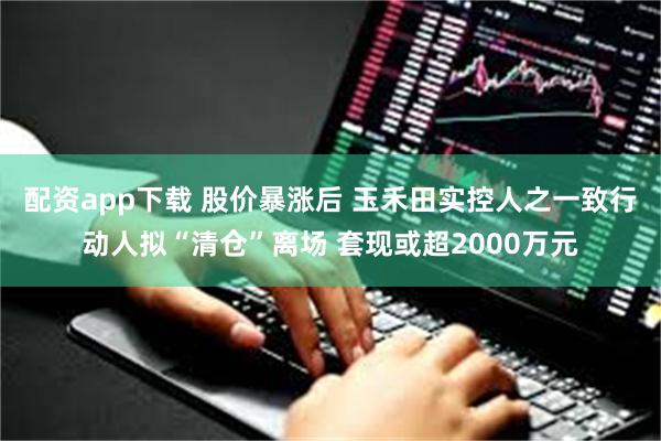 配资app下载 股价暴涨后 玉禾田实控人之一致行动人拟“清仓”离场 套现或超2000万元