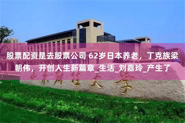 股票配资是去股票公司 62岁日本养老，丁克族梁朝伟，开创人生新篇章_生活_刘嘉玲_产生了