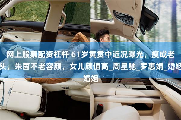 网上股票配资杠杆 61岁黄贯中近况曝光，瘦成老头，朱茵不老容颜，女儿颜值高_周星驰_罗惠娟_婚姻