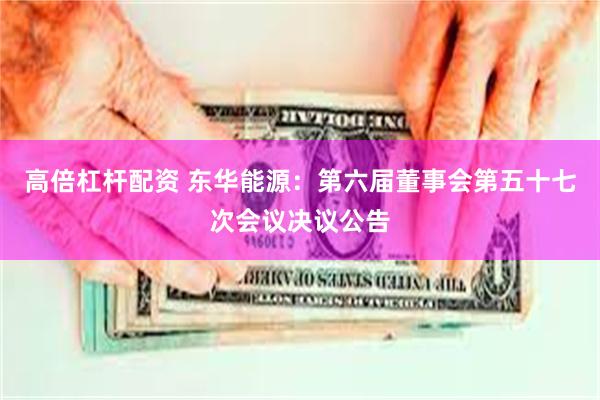 高倍杠杆配资 东华能源：第六届董事会第五十七次会议决议公告