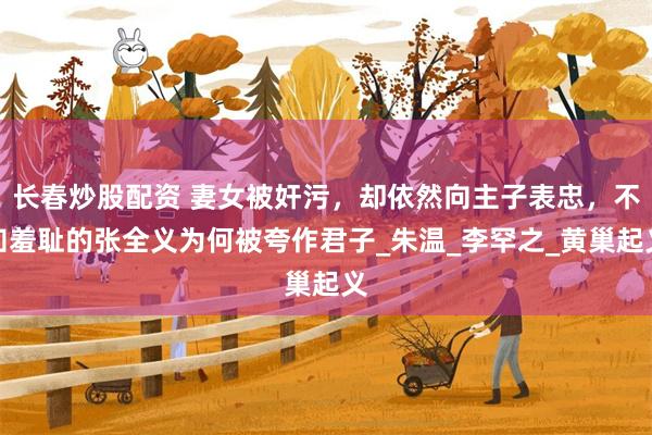 长春炒股配资 妻女被奸污，却依然向主子表忠，不知羞耻的张全义为何被夸作君子_朱温_李罕之_黄巢起义