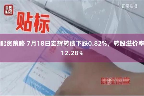 配资策略 7月18日宏辉转债下跌0.82%，转股溢价率12.28%