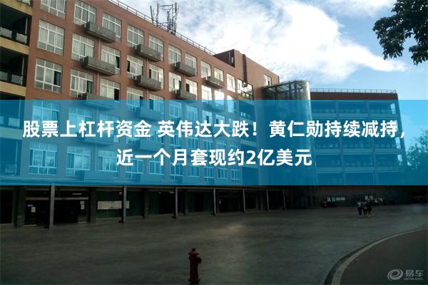 股票上杠杆资金 英伟达大跌！黄仁勋持续减持，近一个月套现约2亿美元