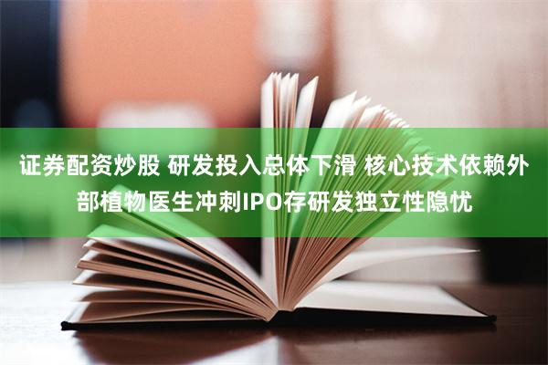 证券配资炒股 研发投入总体下滑 核心技术依赖外部植物医生冲刺IPO存研发独立性隐忧