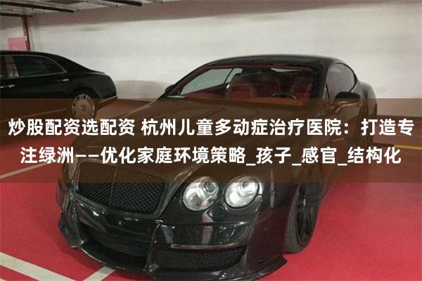 炒股配资选配资 杭州儿童多动症治疗医院：打造专注绿洲——优化家庭环境策略_孩子_感官_结构化