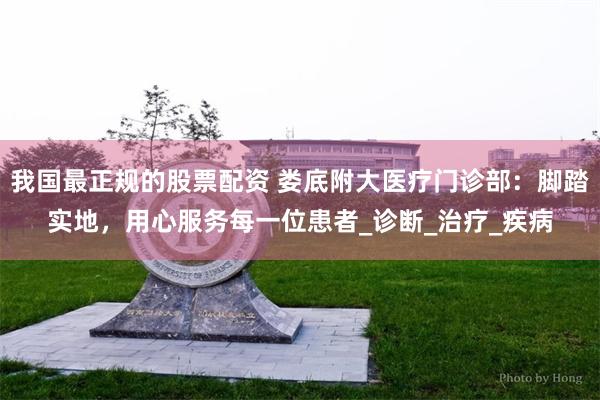 我国最正规的股票配资 娄底附大医疗门诊部：脚踏实地，用心服务每一位患者_诊断_治疗_疾病