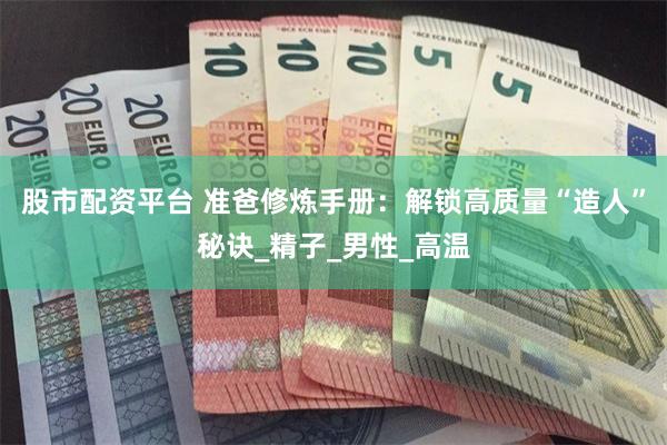 股市配资平台 准爸修炼手册：解锁高质量“造人”秘诀_精子_男性_高温