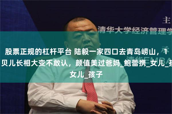 股票正规的杠杆平台 陆毅一家四口去青岛崂山，17岁贝儿长相大变不敢认，颜值美过爸妈_鲍蕾携_女儿_孩子