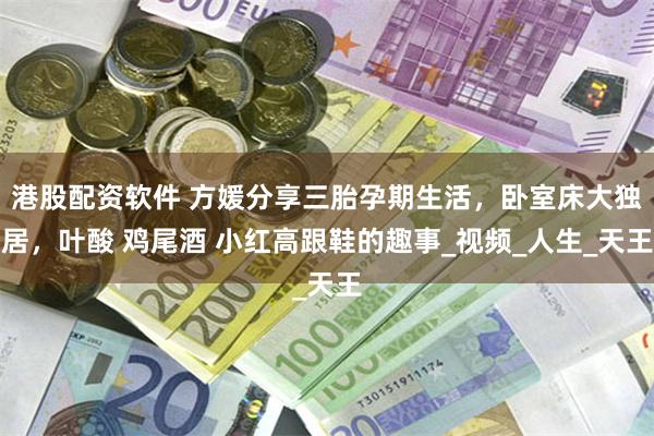 港股配资软件 方媛分享三胎孕期生活，卧室床大独居，叶酸 鸡尾酒 小红高跟鞋的趣事_视频_人生_天王