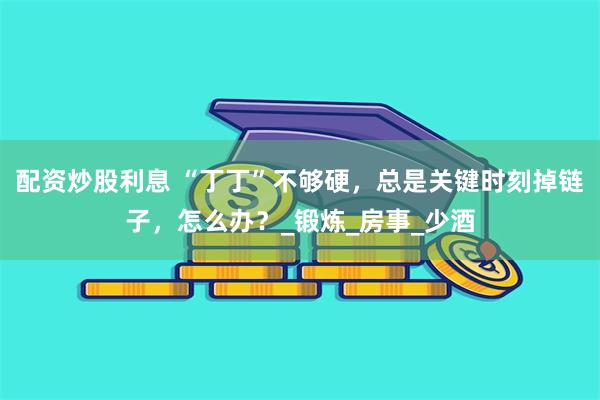 配资炒股利息 “丁丁”不够硬，总是关键时刻掉链子，怎么办？_锻炼_房事_少酒