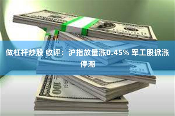 做杠杆炒股 收评：沪指放量涨0.45% 军工股掀涨停潮