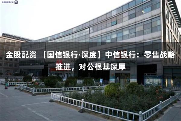 金股配资 【国信银行·深度】中信银行：零售战略推进，对公根基深厚