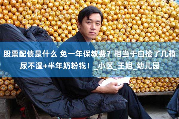 股票配债是什么 免一年保教费？相当于白捡了几箱尿不湿+半年奶粉钱！_小区_王姐_幼儿园