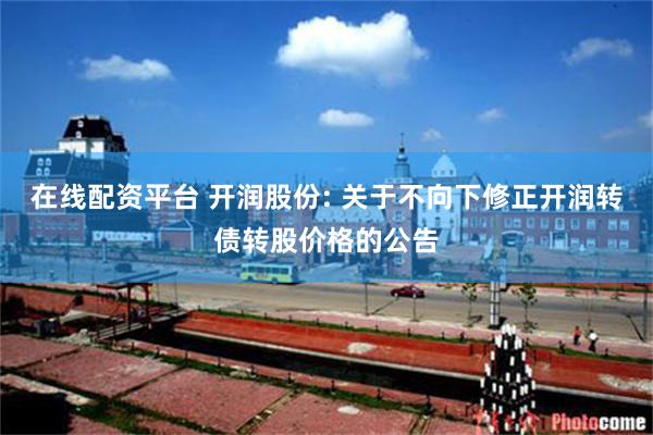 在线配资平台 开润股份: 关于不向下修正开润转债转股价格的公告