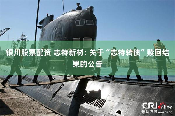 银川股票配资 志特新材: 关于“志特转债”赎回结果的公告