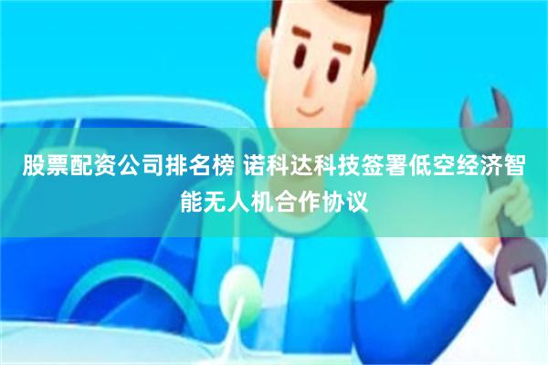 股票配资公司排名榜 诺科达科技签署低空经济智能无人机合作协议