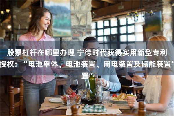 股票杠杆在哪里办理 宁德时代获得实用新型专利授权：“电池单体、电池装置、用电装置及储能装置”