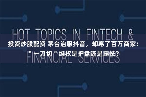 投资炒股配资 茅台治服抖音,却寒了百万商家:"一刀切"维权是护盘还是露怯?